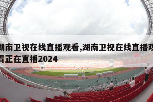 湖南卫视在线直播观看,湖南卫视在线直播观看正在直播2024