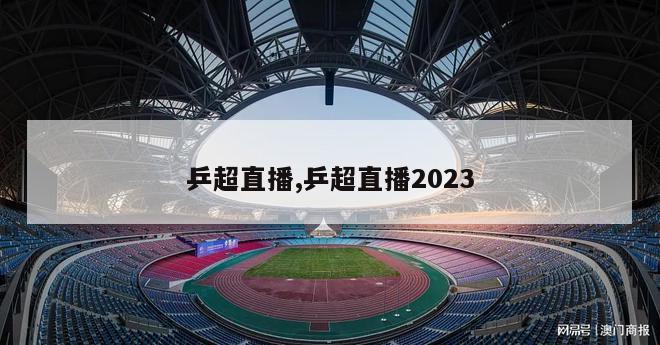 乒超直播,乒超直播2023