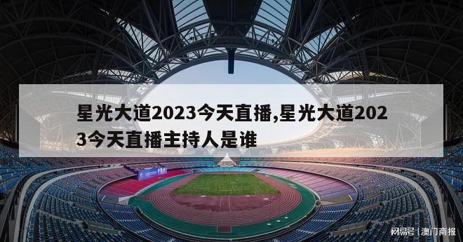 星光大道2023今天直播,星光大道2023今天直播主持人是谁