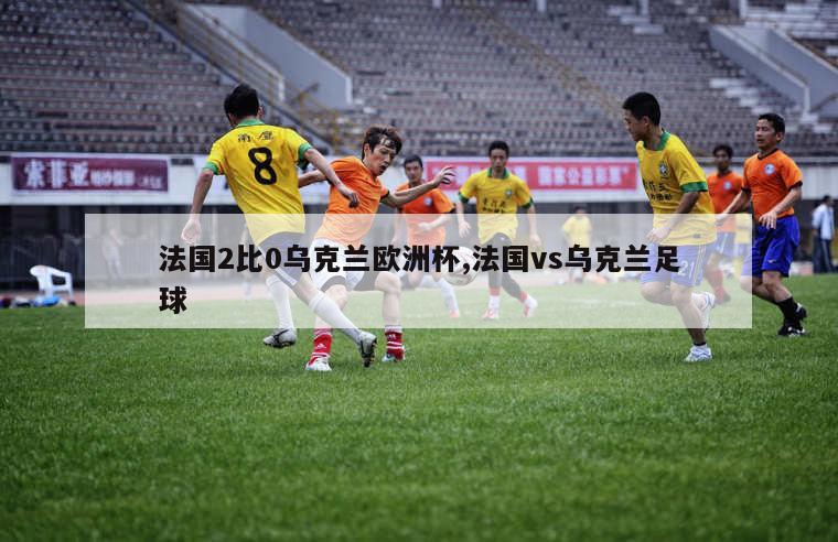 法国2比0乌克兰欧洲杯,法国vs乌克兰足球